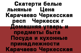 Скатерти белые, льняные. › Цена ­ 150 - Карачаево-Черкесская респ., Черкесск г. Домашняя утварь и предметы быта » Посуда и кухонные принадлежности   . Карачаево-Черкесская респ.